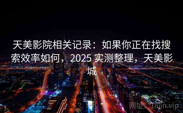 天美影院相关记录：如果你正在找搜索效率如何，2025 实测整理，天美影城