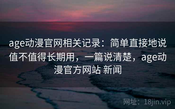 age动漫官网相关记录：简单直接地说值不值得长期用，一篇说清楚，age动漫官方网站 新闻