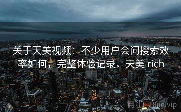 关于天美视频：不少用户会问搜索效率如何，完整体验记录，天美 rich