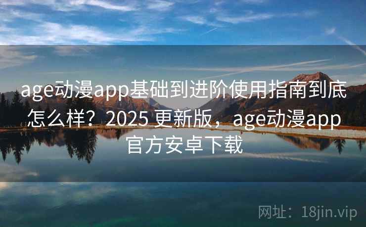 age动漫app基础到进阶使用指南到底怎么样？2025 更新版，age动漫app官方安卓下载