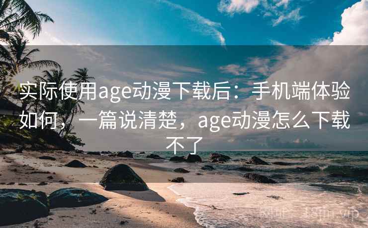 实际使用age动漫下载后：手机端体验如何，一篇说清楚，age动漫怎么下载不了