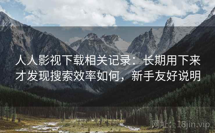 人人影视下载相关记录：长期用下来才发现搜索效率如何，新手友好说明