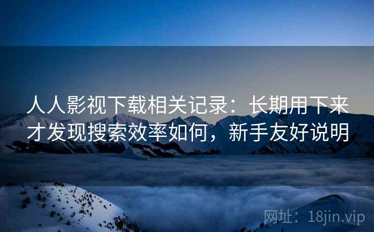 人人影视下载相关记录:长期用下来才发现搜索效率如何,新手友好说明 人人影视下载相关记录:长期用下来才发现搜索效率如何,新手友好说明