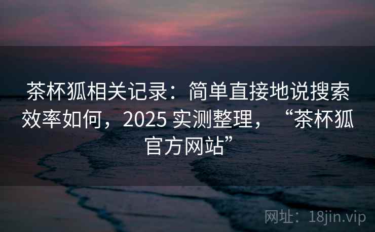 茶杯狐相关记录：简单直接地说搜索效率如何，2025 实测整理，“茶杯狐官方网站”
