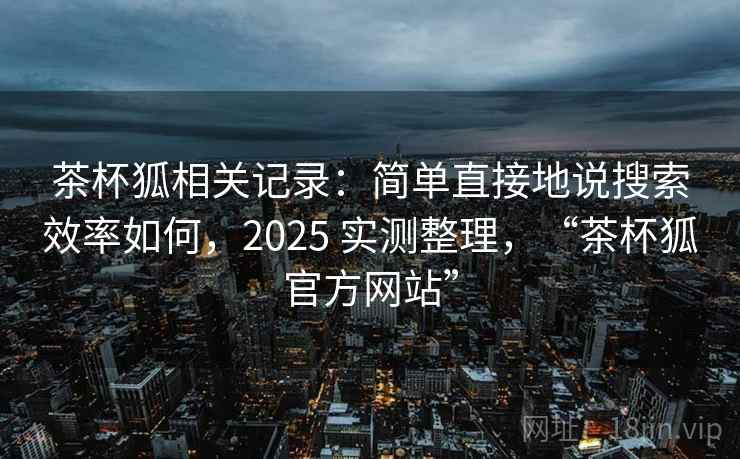 茶杯狐相关记录:简单直接地说搜索效率如何,2025 实测整理,“茶杯狐官方网站” 茶杯狐相关记录:简单直接地说搜索效率如何,2025 实测整理,“茶杯狐官方网站”