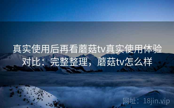 真实使用后再看蘑菇tv真实使用体验对比：完整整理，蘑菇tv怎么样