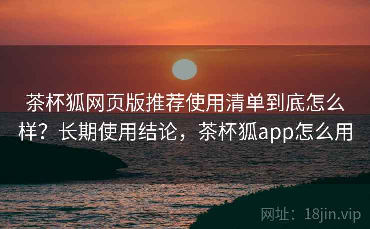 茶杯狐网页版推荐使用清单到底怎么样？长期使用结论，茶杯狐app怎么用