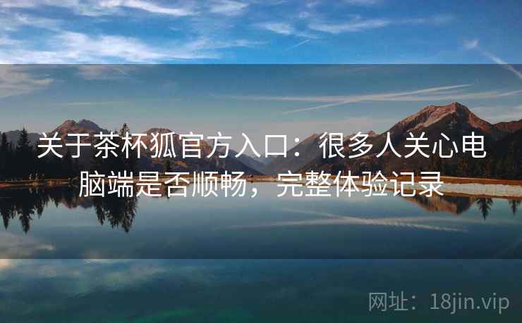 关于茶杯狐官方入口:很多人关心电脑端是否顺畅,完整体验记录 关于茶杯狐官方入口:很多人关心电脑端是否顺畅,完整体验记录
