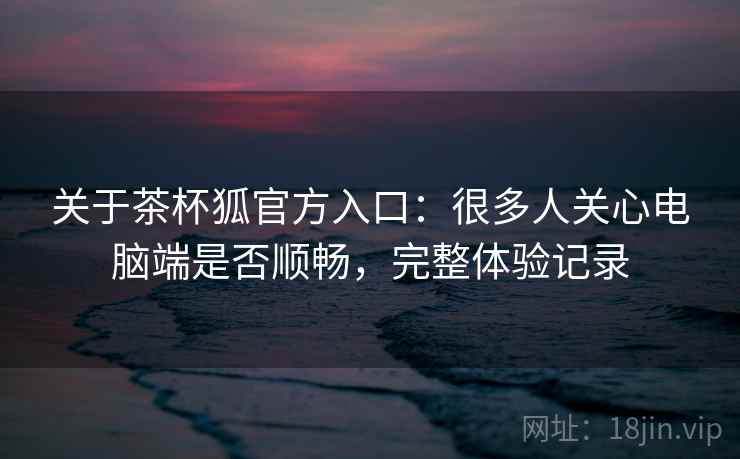 关于茶杯狐官方入口：很多人关心电脑端是否顺畅，完整体验记录