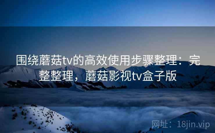 围绕蘑菇tv的高效使用步骤整理:完整整理,蘑菇影视tv盒子版 围绕蘑菇tv的高效使用步骤整理:完整整理,蘑菇影视tv盒子版