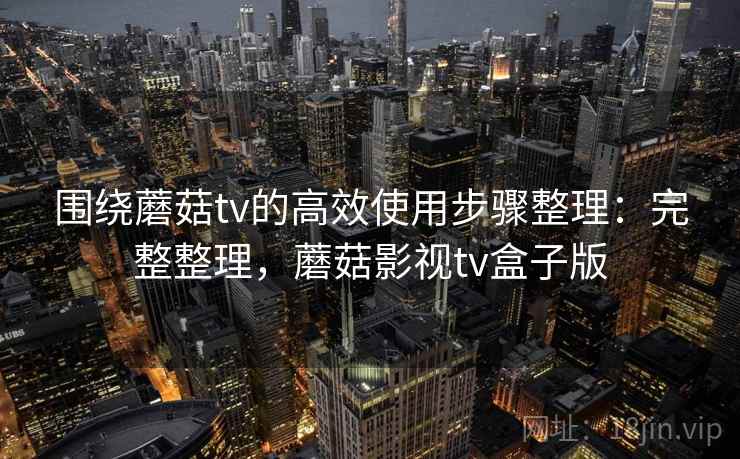 围绕蘑菇tv的高效使用步骤整理：完整整理，蘑菇影视tv盒子版