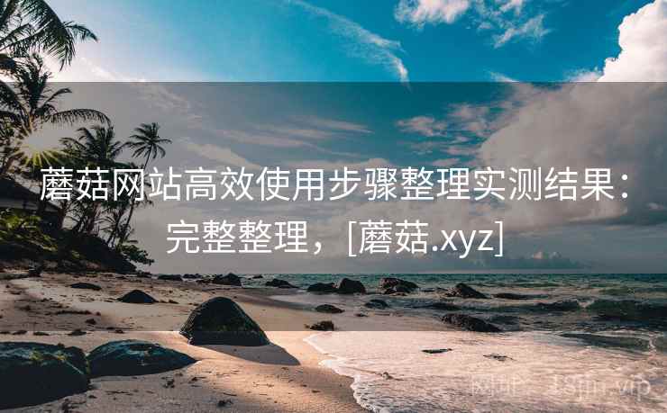 蘑菇网站高效使用步骤整理实测结果：完整整理，[蘑菇.xyz]