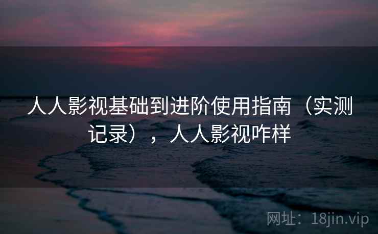 人人影视基础到进阶使用指南（实测记录），人人影视咋样