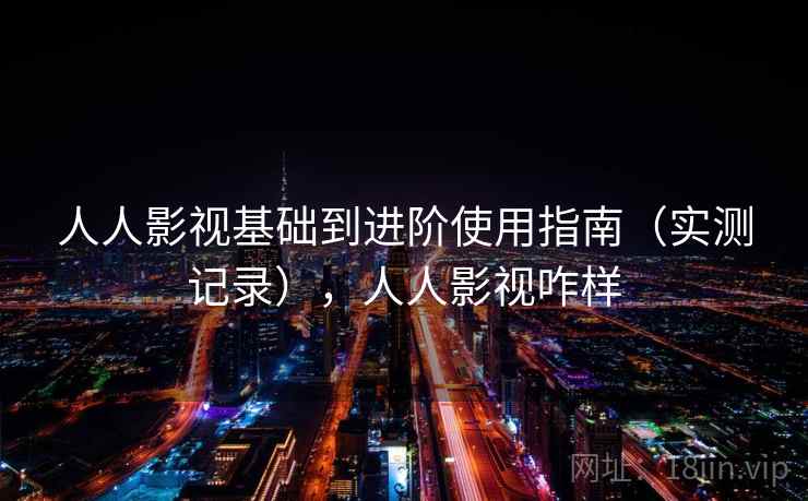 人人影视基础到进阶使用指南(实测记录),人人影视咋样 人人影视基础到进阶使用指南(实测记录),人人影视咋样