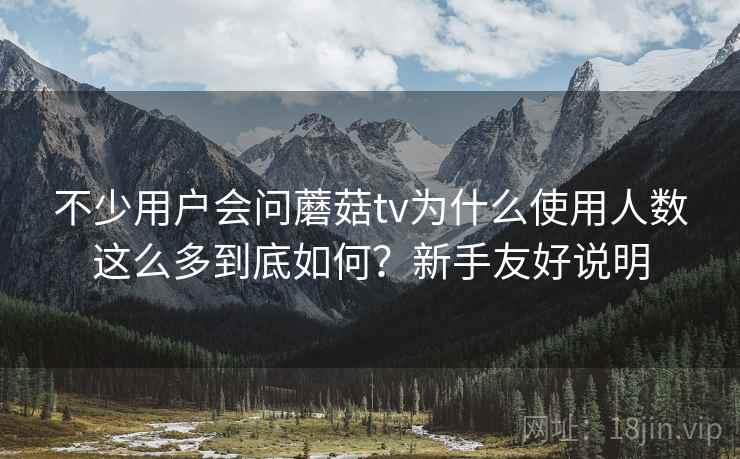 不少用户会问蘑菇tv为什么使用人数这么多到底如何?新手友好说明 不少用户会问蘑菇tv为什么使用人数这么多到底如何?新手友好说明