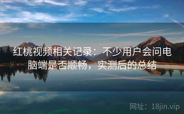 红桃视频相关记录：不少用户会问电脑端是否顺畅，实测后的总结