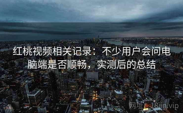 红桃视频相关记录:不少用户会问电脑端是否顺畅,实测后的总结 红桃视频相关记录:不少用户会问电脑端是否顺畅,实测后的总结
