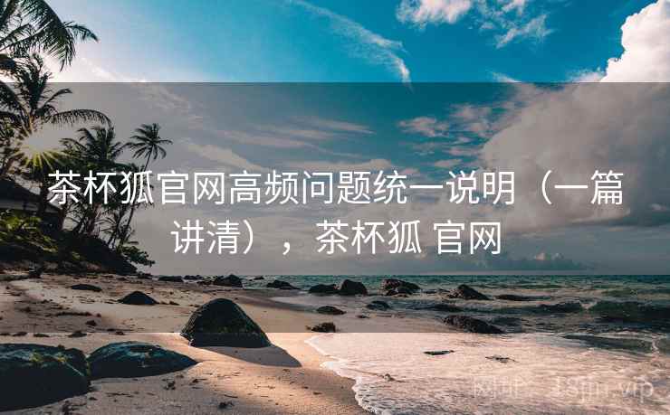 茶杯狐官网高频问题统一说明（一篇讲清），茶杯狐 官网