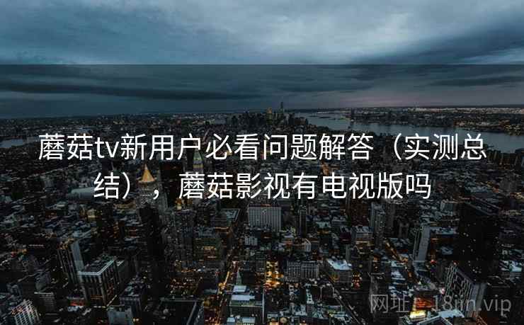 蘑菇tv新用户必看问题解答（实测总结），蘑菇影视有电视版吗