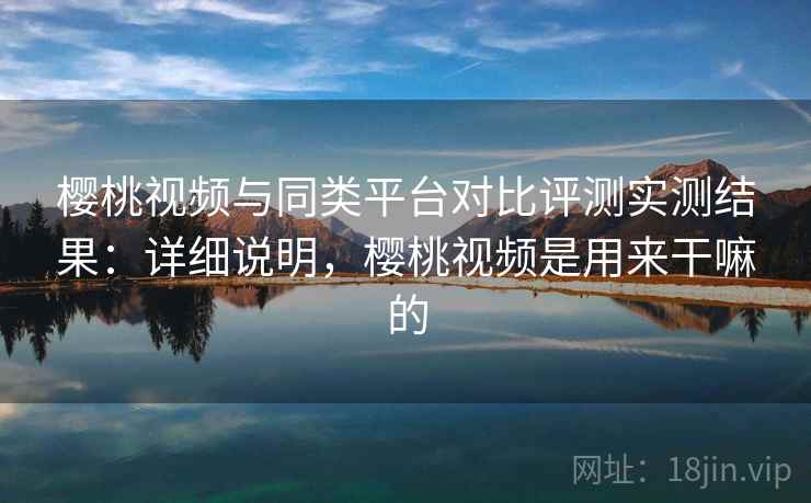 樱桃视频与同类平台对比评测实测结果：详细说明，樱桃视频是用来干嘛的