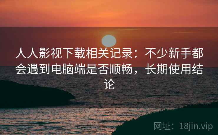 人人影视下载相关记录：不少新手都会遇到电脑端是否顺畅，长期使用结论